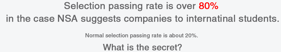 Selection passing rate is over 80% in the case NSA suggests companies to internatinal students.Normal selection passing rate is about 20%. What is the secret?