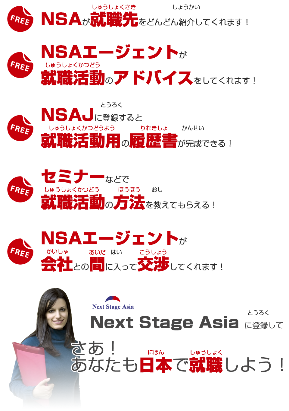 NSAが就職先をどんどん紹介してくれます！NSAエージェントが就職活動のアドバイスをしてくれます！ NSAJに登録すると就職活動用の履歴書が完成できる！！セミナーなどで就職活動の方法を教えてもらえる！ NSAエージェントが会社との間に入って交渉してくれます！Next Stage Asiaに登録してさああなたも日本で就職しよう！