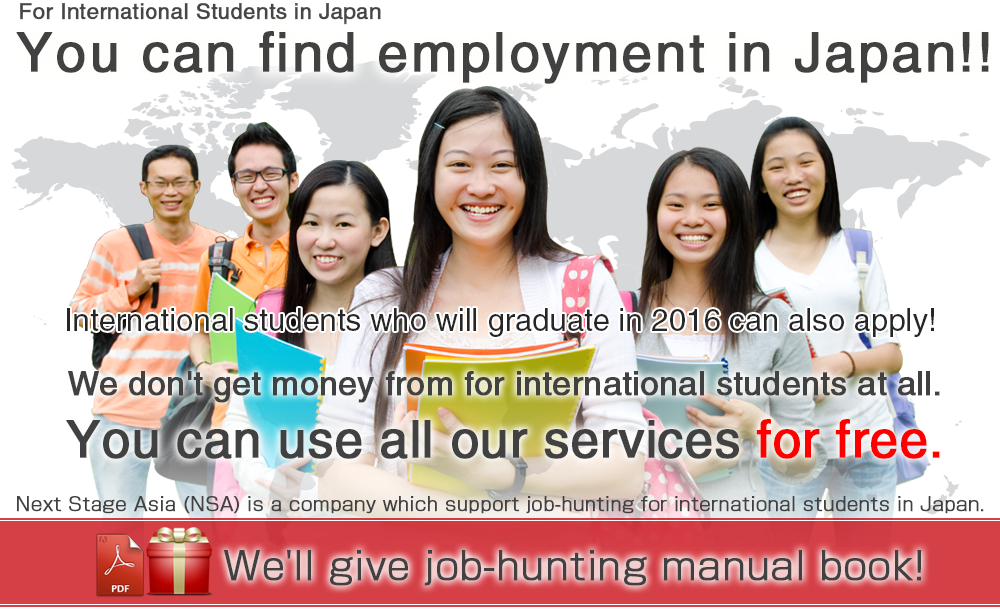 For International Students in Japan　You can find employment in Japan!! International students who will graduate in 2016 can also apply! We don't get money from for international students at all.You can use all our services for free.Next Stage Asia (NSA) is a company which support job-hunting for international students in Japan.PDF We'll give job-hunting manual book!